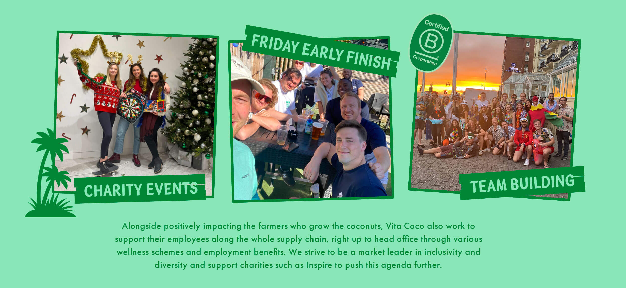 At the Vita Coco Headquarter we do: charity events, Friday early finish and team building. Alongside positively impacting the farmers who grow the coconuts, Vita Coco also work to support their employees along the whole supply chain, right up to head office through various wellness schemes and employment benefits. We strive to be a market leader in inclusivity and diversity and support charities such as 