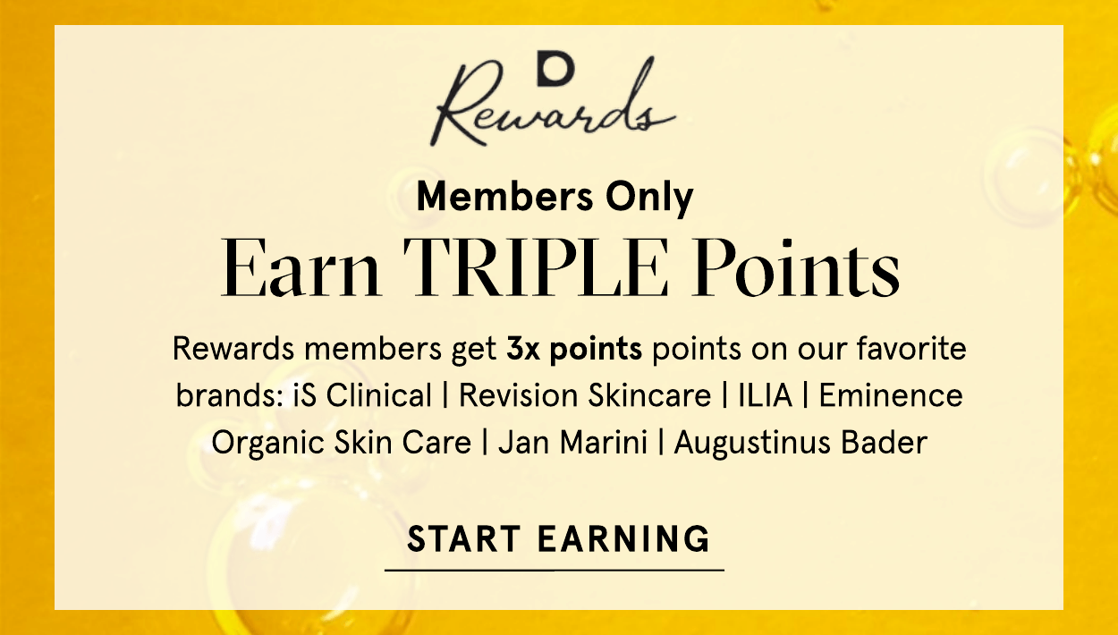Reverdds Members Only F.arn TRIPLE Points Rewards members get 3x points points on our favorite brands: iS Clinical Revision Skincare ILIA Eminence Organic Skin Care Jan Marini Augustinus Bader START EARNING 
