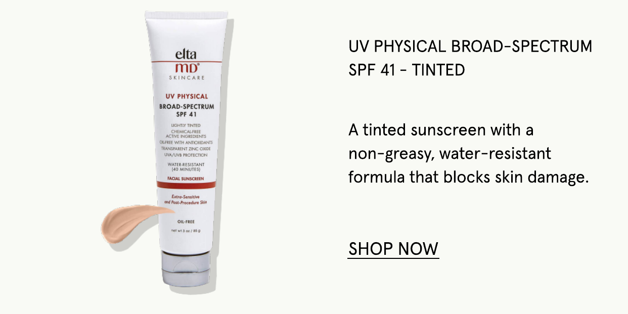  elta mo" UV PHYSICAL BROAD-SPECTRUM SPF 41 UV PHYSICAL BROAD-SPECTRUM SPF 41 - TINTED A tinted sunscreen with a non-greasy, water-resistant formula that blocks skin damage. SHOP NOW 