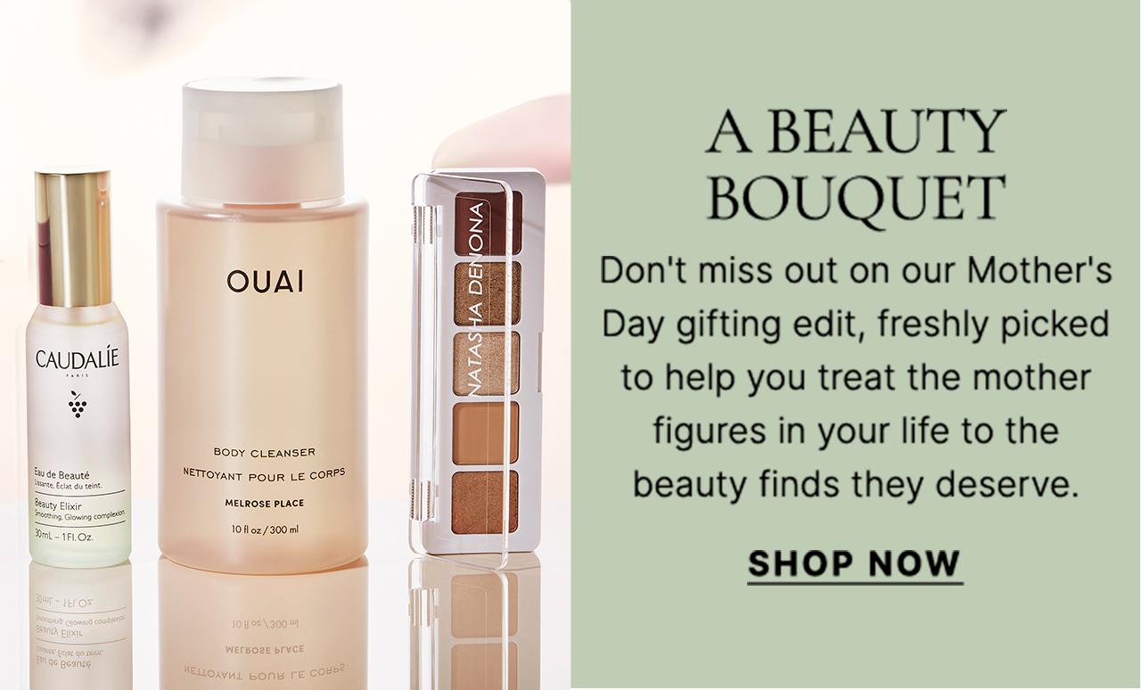 A BEAUTY BOUQUET Don't miss out on our Mother's Day gifting edit, freshly picked to help you treat the mother figures in your life to the beauty finds they deserve. SHOP