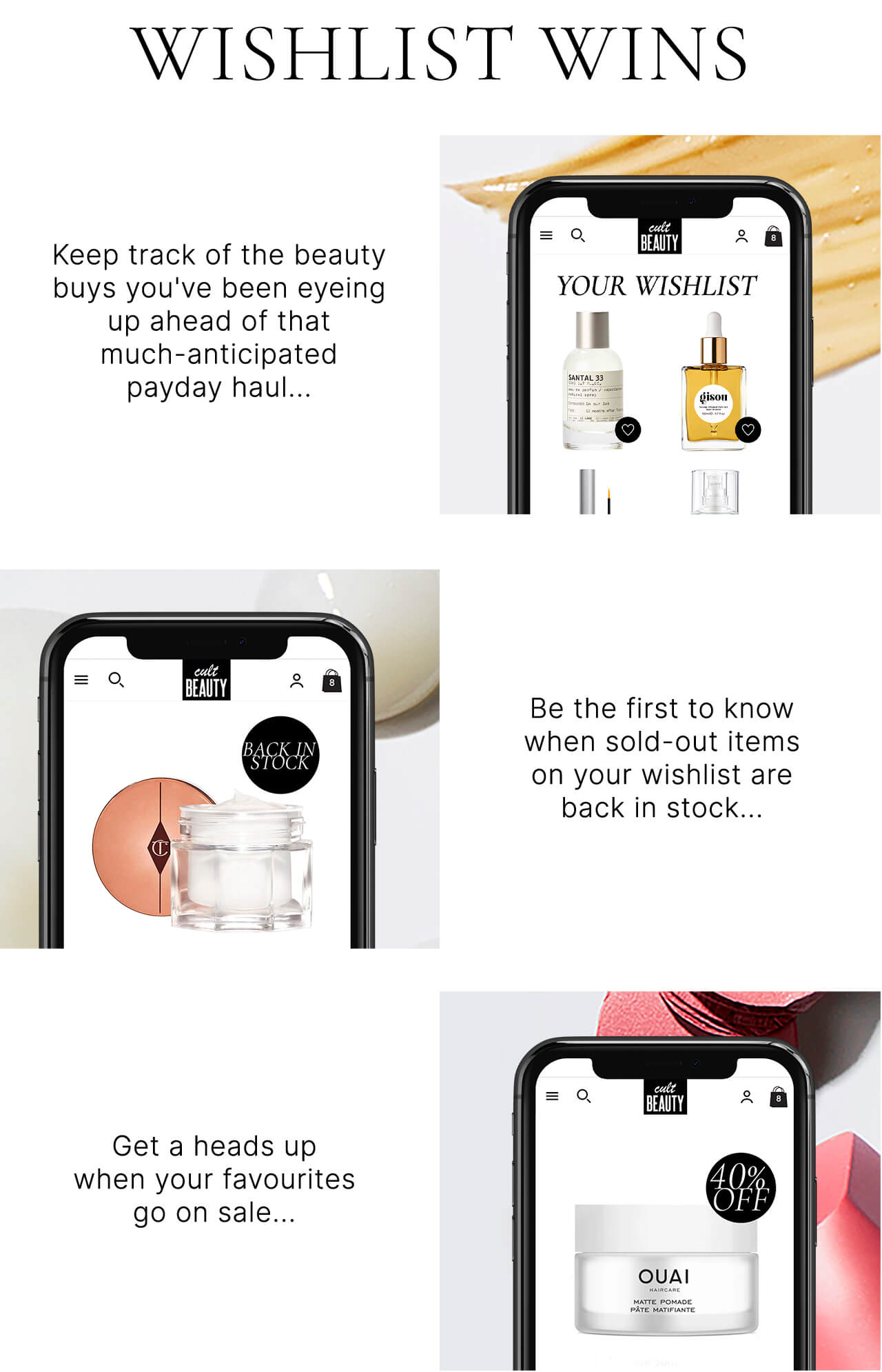 WISHLIST WINS Keep track of the beauty buys you've been eyeing up ahead of that much-anticipated payday haul...Be the first to know when sold-out items on your wishlist are back in stock...Get a heads up when your favourites go on sale...