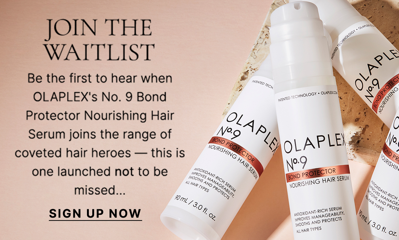 JOIN THE WAITLIST There's a new hair hero joining the OLAPLEX family! Be the first to hear when the No. 9 Bond Protector Nourishing Hair Serum drops; shielding from pollution, detangling strands and enhancing shine — this is one launched not to be missed... Screen reader support enabled. SIGN UP NOW