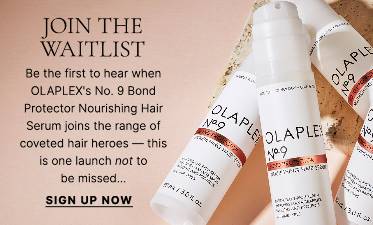 JOIN THE WAITLIST There's a new hair hero joining the OLAPLEX family! Be the first to hear when the No. 9 Bond Protector Nourishing Hair Serum drops; shielding from pollution, detangling strands and enhancing shine — this is one launch not to be missed... SIGN UP NOW