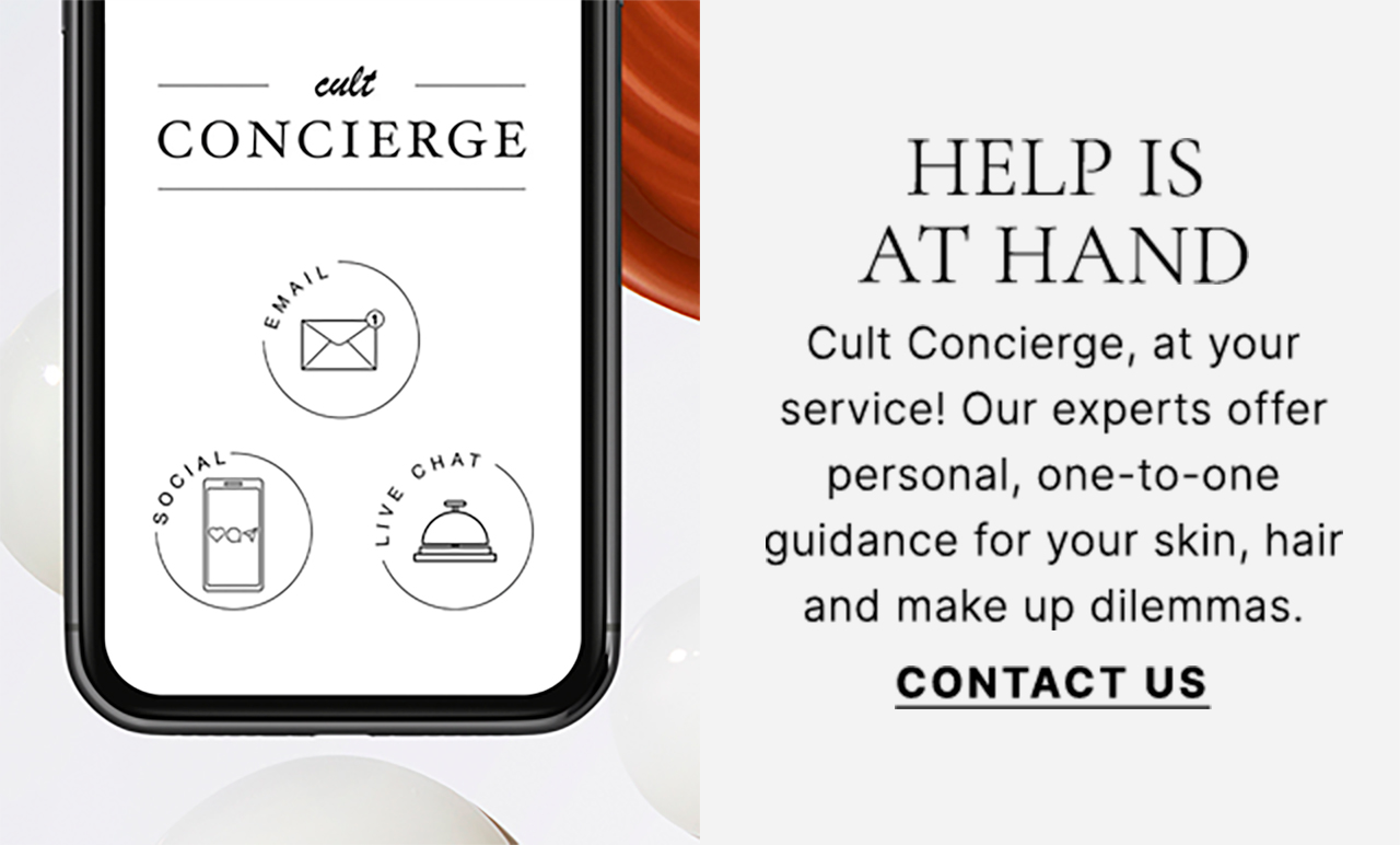 HELP IS AT HAND Cult Concierge, at your service! Our experts offer personal, one-to-one guidance for your skin, hair and make up dilemmas. CONTACT US