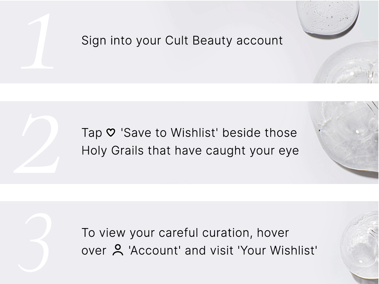 1. Sign into your Cult Beauty account 2. Tap 'Save to Wishlist' beside those Holy Grails that have caught your eye 3. To view your careful curation, hover over 'Account' and visit 'Your Wishlist'
