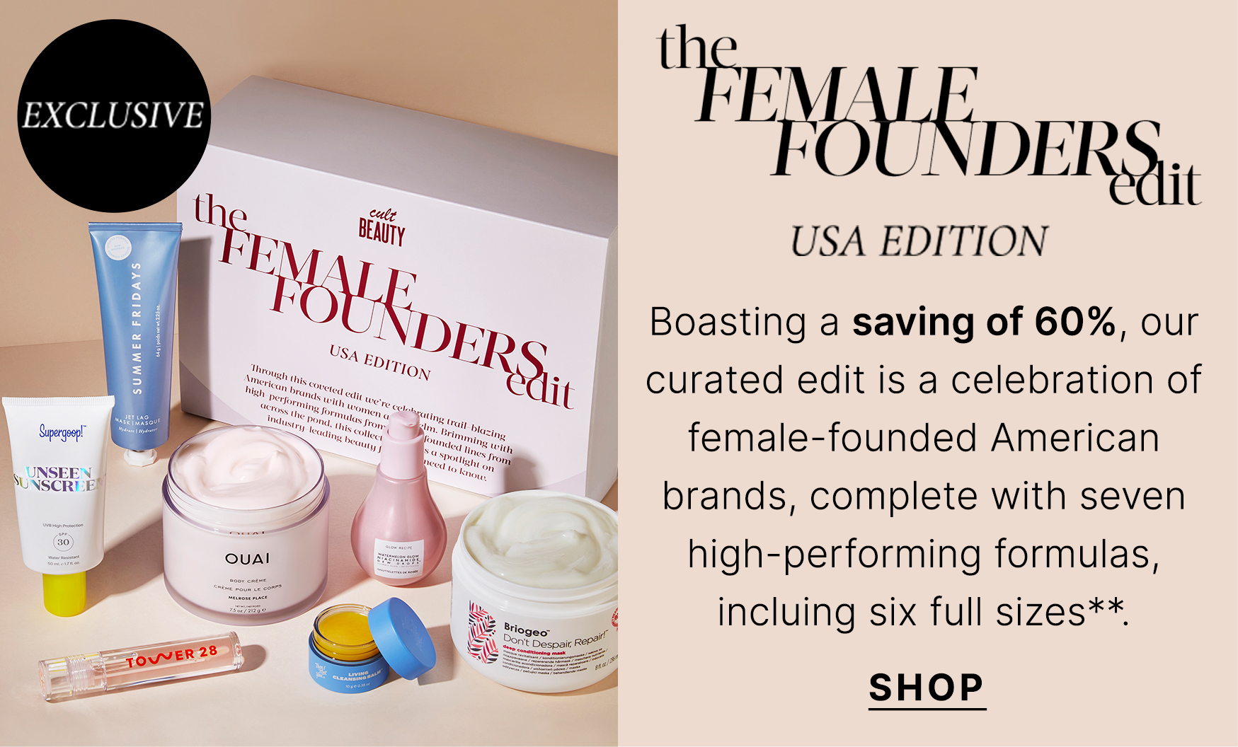 Female Founders Edit - USA Edition Boasting a saving of 60%, our curated edit is a celebration of female-founded American brands, complete with seven high-performing formulas, incluing six full sizes**. SHOP