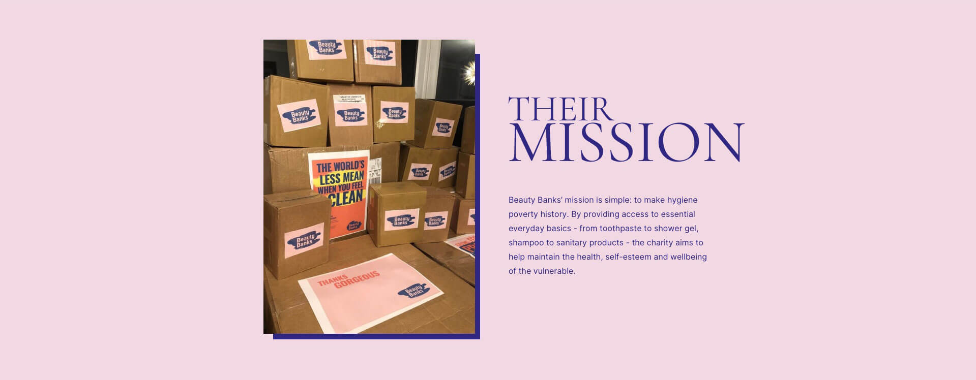 Their mission: we're enormously proud to have partnered with Beauty Banks; a charity supporting people in the UK who can't afford to be clean. Read on to learn all about how and why they are striving to make hygiene poverty history, as well as how you can support this phenomenal cause.
