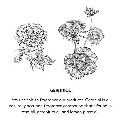 Geraniol. We use this to fragrance our products. Geraniol is a naturally occurring fragrance compound that's found in rose-oil, geranium oil and lemon plant oil.