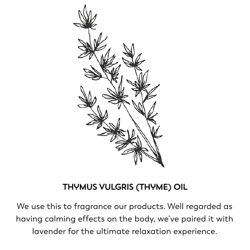 Thymus vulgris (thyme oil). We use this to fragrance our products. Well regarded as having calming effects on the body, we've paired it with lavender for the ultimate relaxation experience.