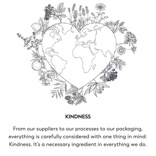 Kindness. From our suppliers to our processes to our packaging, everything is carefully considered with one thing in mind: Kindness. It's a necessary ingredient in everything we do.