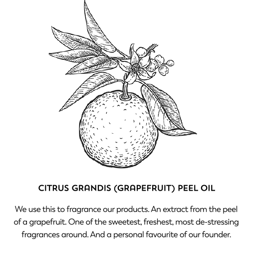 Citrus grandis (grapefruit) peel oil. We use this to fragrance our products. An extract from the peel of a grapefruit. One of the sweetest, freshest, most de-stressing fragrances around. And a personal favourite of our founder.