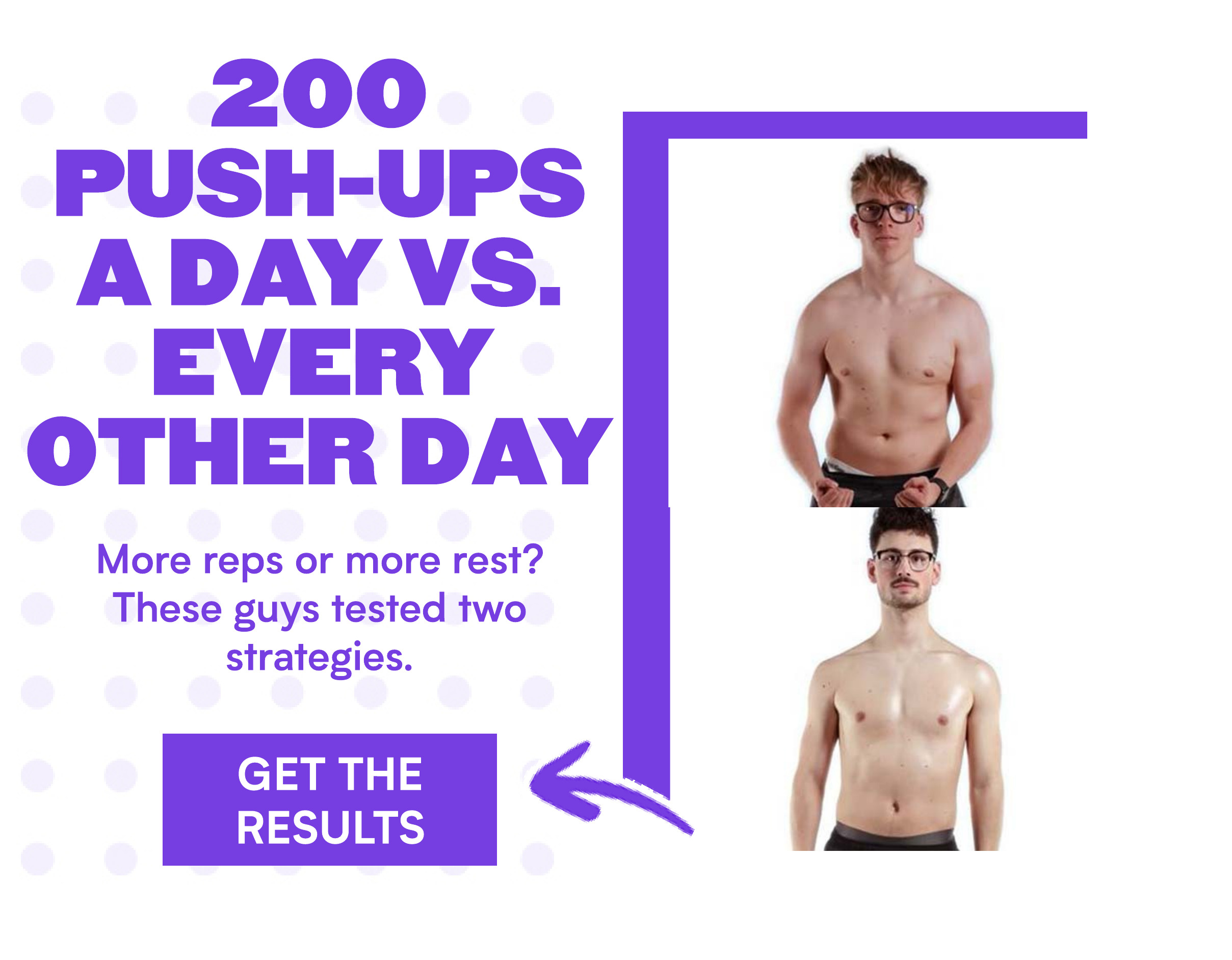 200 PUSH-UPS ADAY VS. EVERY OTHER DAY More reps or more rest? These guys tested two strategies. GET THE RESULTS 