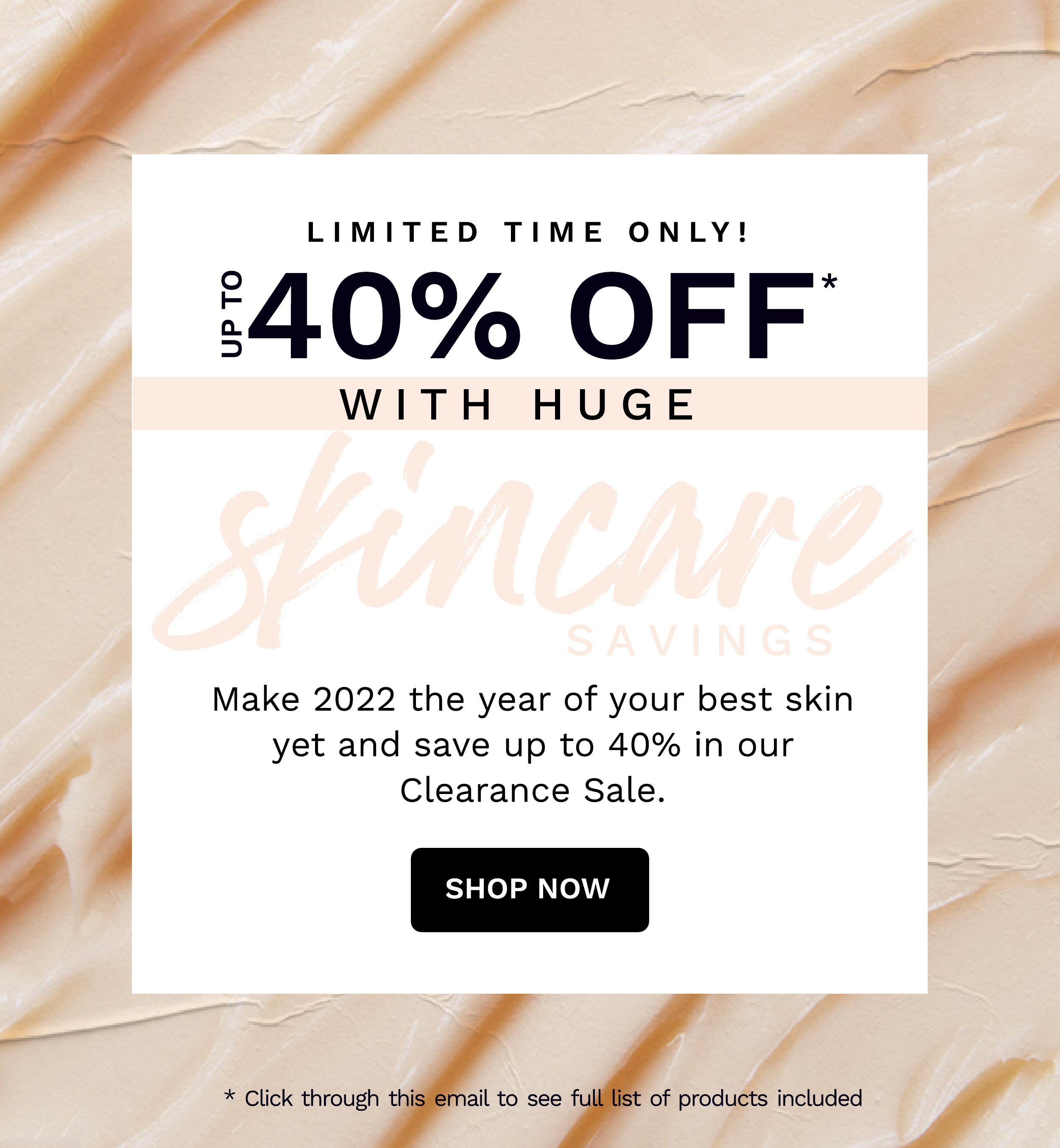  - LIMITED TIME ONLY! 40% OFF Pd WITH HUGE Make 2022 the year of your best skin yet and save up to 40% in our Clearance Sale. SHOP NOW ante , ff * Click through thi ail to see f of products included V he 