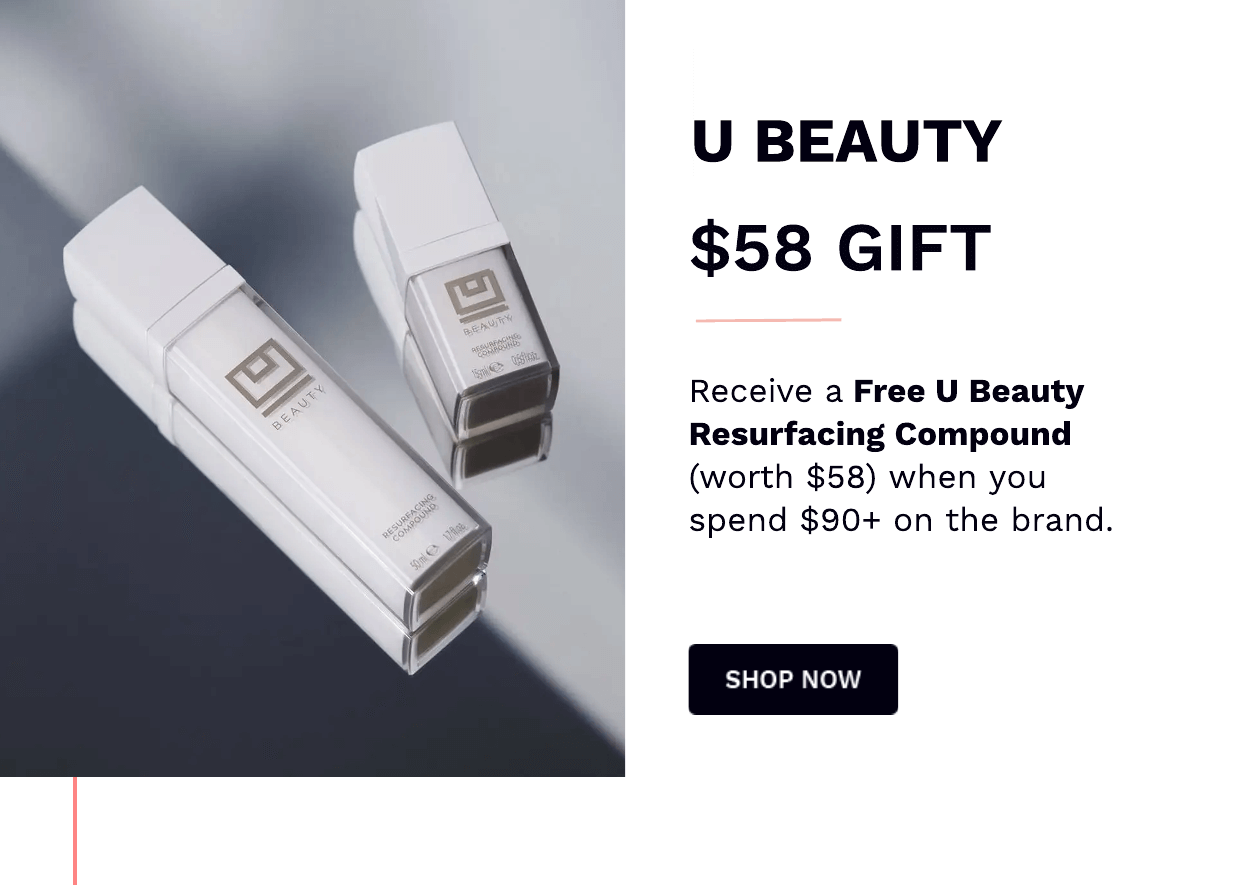  U BEAUTY $58 GIFT Receive a Free U Beauty Resurfacing Compound worth $58 when you spend $90 on the brand. SHOP NOW 