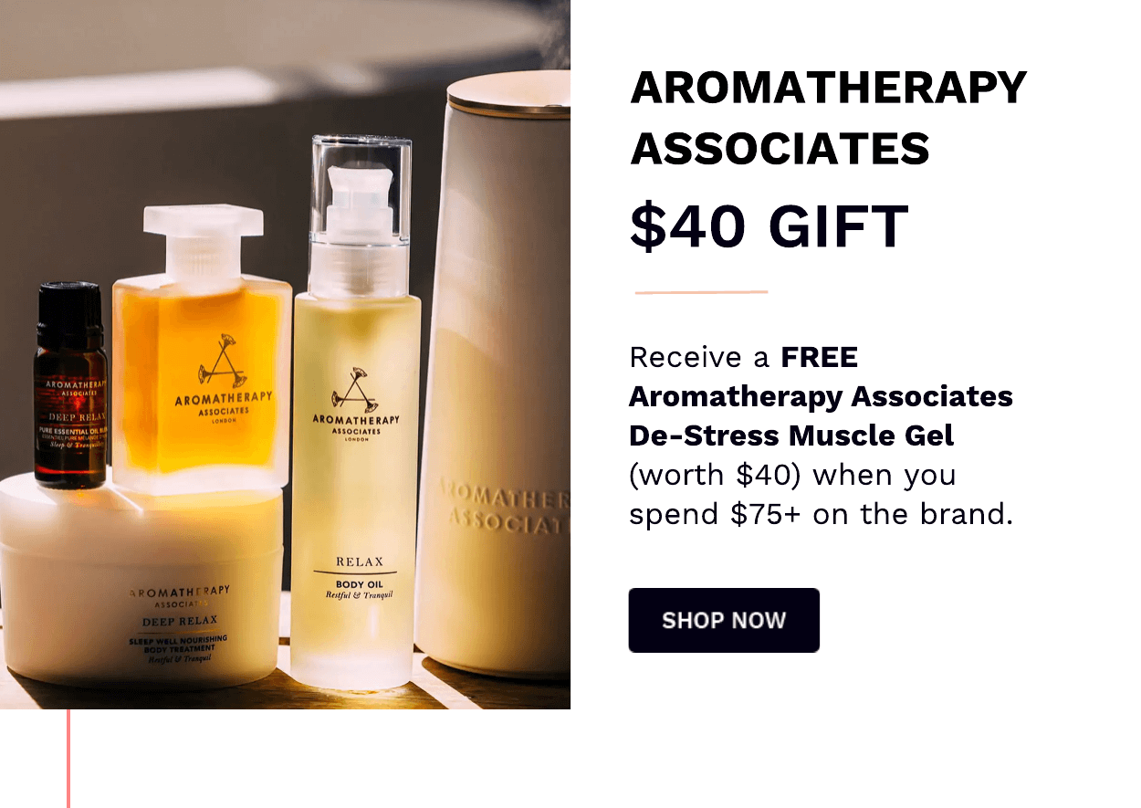  AROMATHERAPY ASSOCIATES $40 GIFT Receive a FREE Aromatherapy Associates De-Stress Muscle Gel worth $40 when you spend $75 on the brand. SHOP NOW 